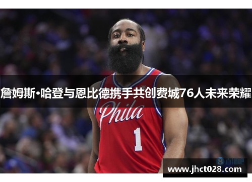 詹姆斯·哈登与恩比德携手共创费城76人未来荣耀 詹姆斯·哈登与恩比德携手共创费城76人未来荣耀