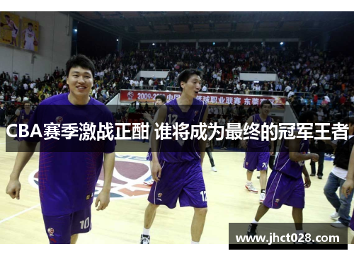 CBA赛季激战正酣 谁将成为最终的冠军王者