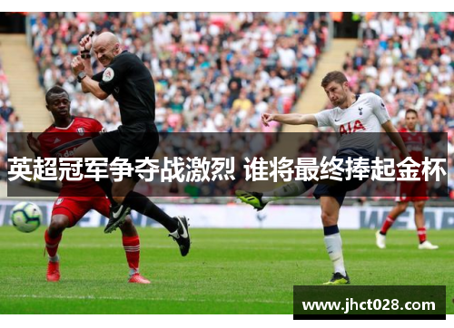 英超冠军争夺战激烈 谁将最终捧起金杯
