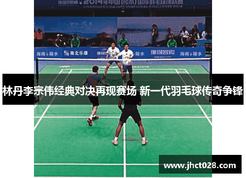 林丹李宗伟经典对决再现赛场 新一代羽毛球传奇争锋